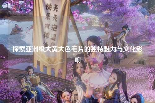 探索亚洲级大黄大色毛片的独特魅力与文化影响