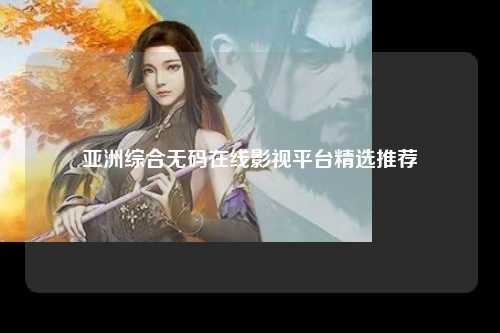 亚洲综合无码在线影视平台精选推荐