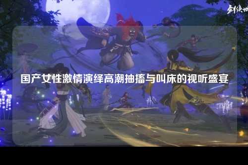 国产女性激情演绎高潮抽搐与叫床的视听盛宴