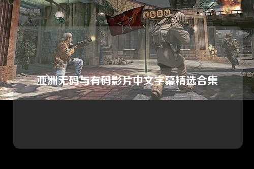 亚洲无码与有码影片中文字幕精选合集