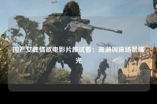 国产女性情欲电影片段试看：高潮叫床场景曝光
