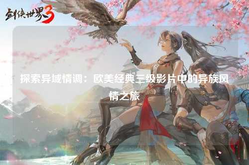 探索异域情调：欧美经典三级影片中的异族风情之旅