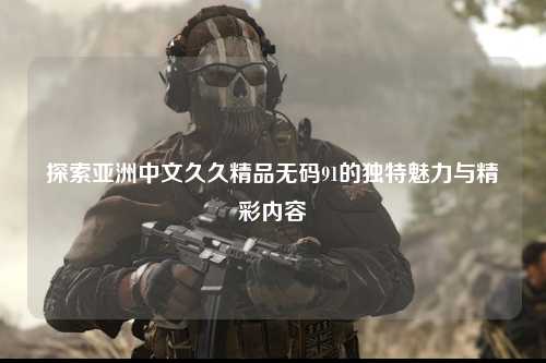 探索亚洲中文久久精品无码91的独特魅力与精彩内容