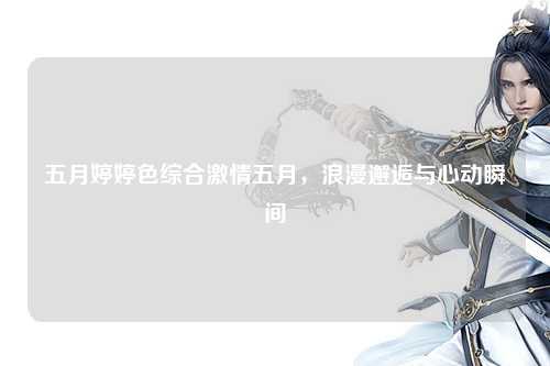 五月婷婷色综合激情五月，浪漫邂逅与心动瞬间