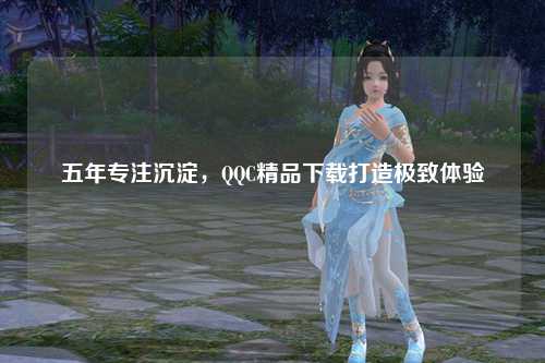 五年专注沉淀，QQC精品下载打造极致体验