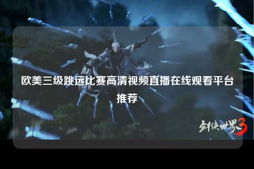 欧美三级跳远比赛高清视频直播在线观看平台推荐