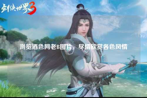 浏览酒色网老B图片，尽情欣赏各色风情