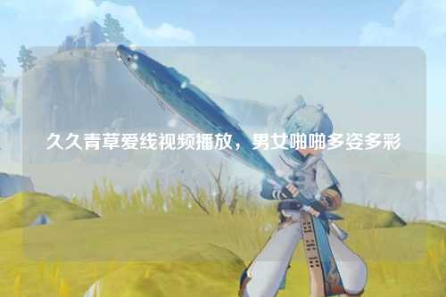 久久青草爱线视频播放，男女啪啪多姿多彩