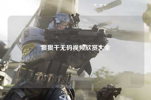 狠狠干无码视频欣赏大全