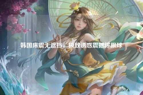 韩国床震无遮挡，极致诱惑震撼你眼球