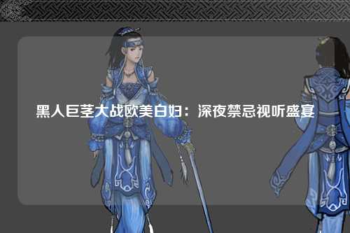 黑人巨茎大战欧美白妇：深夜禁忌视听盛宴
