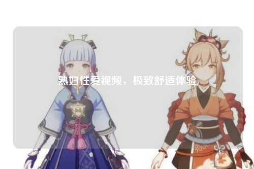 熟妇性爱视频，极致舒适体验