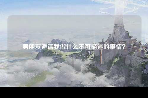 男朋友邀请我做什么不可描述的事情？