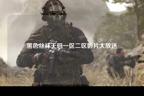 黑色丝袜无码一区二区影片大放送