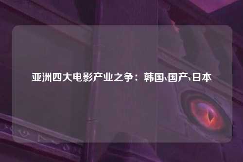 亚洲四大电影产业之争：韩国v国产v日本