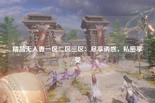 精品无人妻一区二区三区：尽享诱惑，私密享受