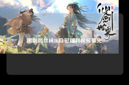 黑剑筒丝袜JK自慰福利视频曝光