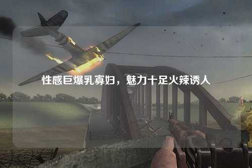 性感巨爆乳寡妇，魅力十足火辣诱人