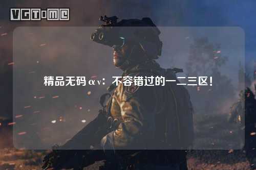 精品无码αv：不容错过的一二三区！