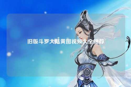 旧版斗罗大陆黄图视频大全推荐