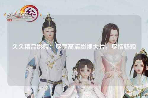 久久精品影院：尽享高清影视大片，尽情畅观