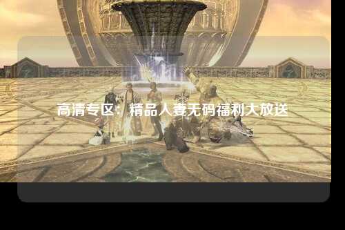 高清专区：精品人妻无码福利大放送