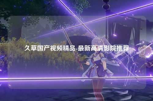 久草国产视频精品-最新高清影院推荐