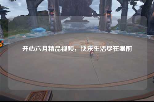 开心六月精品视频，快乐生活尽在眼前