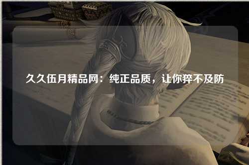 久久伍月精品网：纯正品质，让你猝不及防
