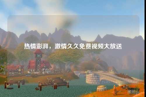 热情澎湃，激情久久免费视频大放送