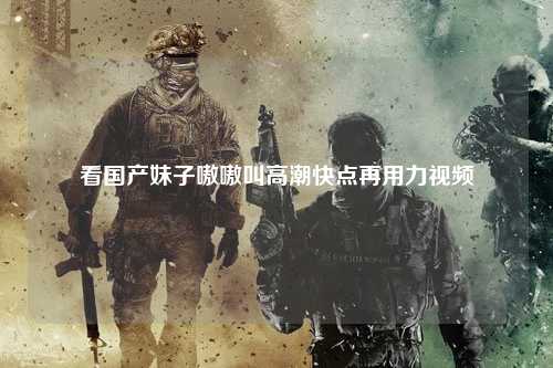 看国产妹子嗷嗷叫高潮快点再用力视频