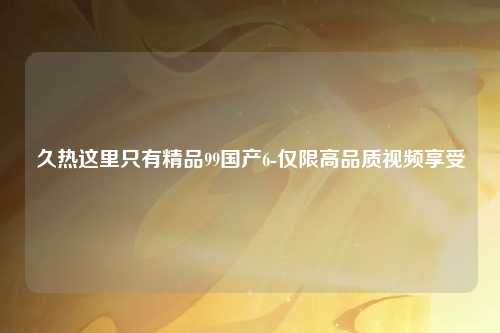 久热这里只有精品99国产6-仅限高品质视频享受