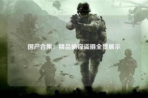 国产合集：精品偷窥盗摄全景展示