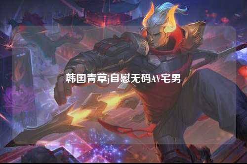 韩国青草j自慰无码AV宅男