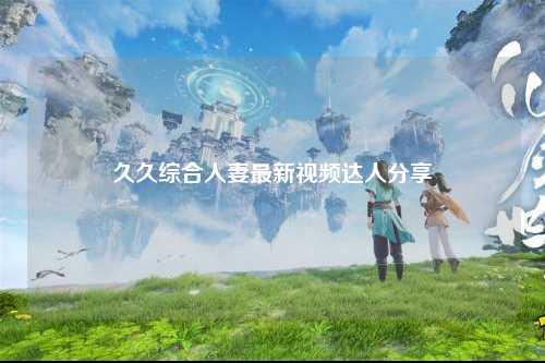 久久综合人妻最新视频达人分享