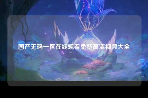国产无码一区在线观看免费高清视频大全