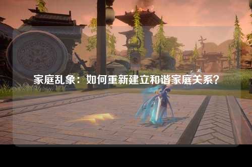 家庭乱象：如何重新建立和谐家庭关系？