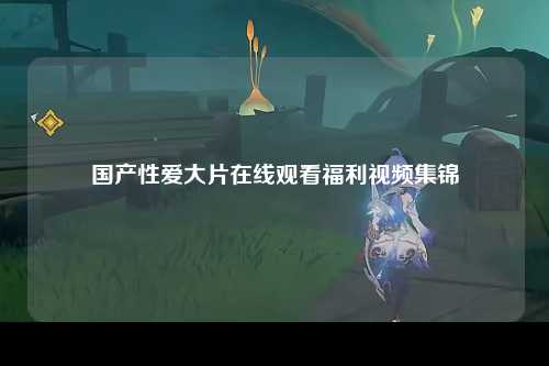 国产性爱大片在线观看福利视频集锦