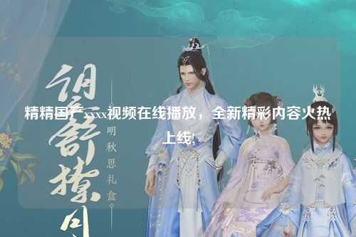精精国产xxxx视频在线播放，全新精彩内容火热上线!