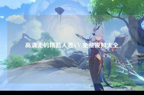 高清无码精品人妻AⅤ免费视频大全