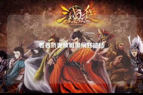 看着娇妻被粗黑疯狂抽插