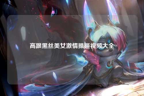 高跟黑丝美女激情操逼视频大全