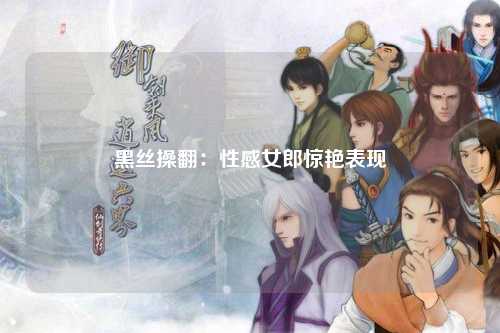 黑丝操翻：性感女郎惊艳表现