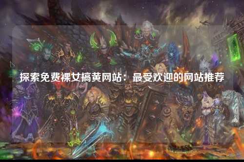 探索免费裸女搞黄网站：最受欢迎的网站推荐