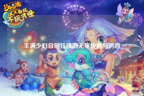 丰满少妇自慰狂喷的无尽快感与诱惑