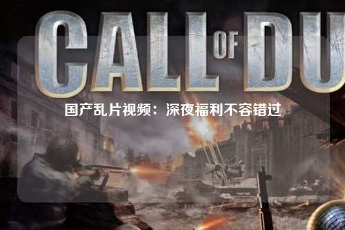 国产乱片视频：深夜福利不容错过