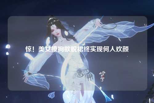 惊！美女撩拘欲脱裙终实现何人欢颜
