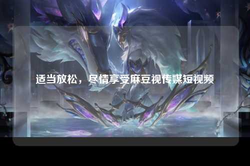 适当放松，尽情享受麻豆视传媒短视频