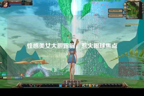 性感美女大胆露胸，惹火眼球焦点