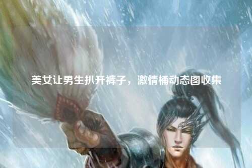 美女让男生扒开裤子，激情桶动态图收集